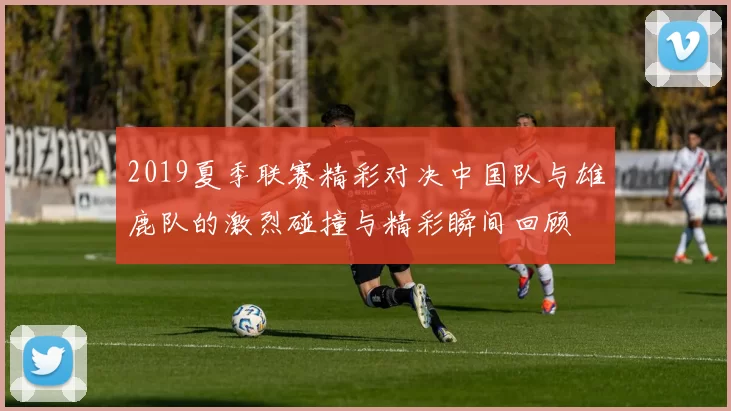 2019夏季联赛精彩对决中国队与雄鹿队的激烈碰撞与精彩瞬间回顾