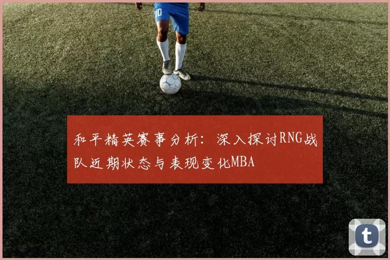 和平精英赛事分析：深入探讨RNG战队近期状态与表现变化MBA