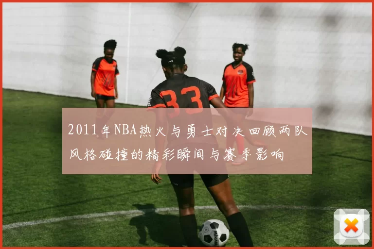 2011年NBA热火与勇士对决回顾两队风格碰撞的精彩瞬间与赛季影响