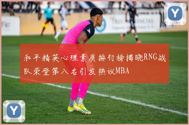 和平精英心理素质排行榜揭晓RNG战队荣登第八名引发热议MBA