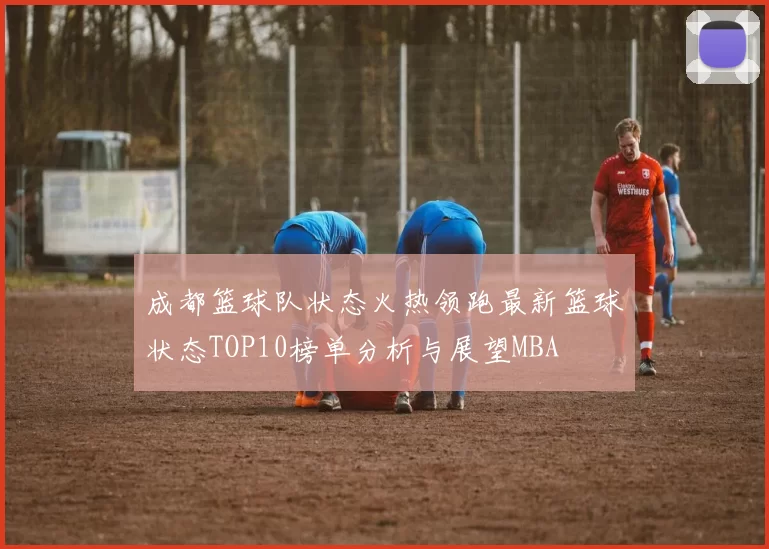 成都篮球队状态火热领跑最新篮球状态TOP10榜单分析与展望MBA