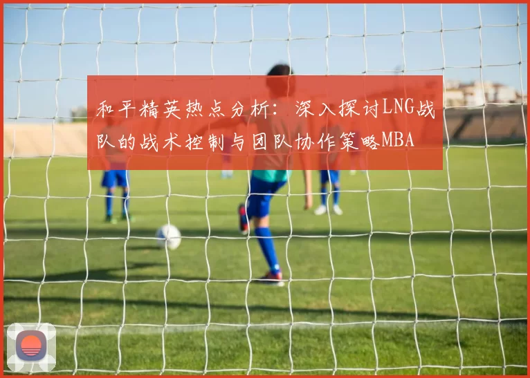 和平精英热点分析：深入探讨LNG战队的战术控制与团队协作策略MBA