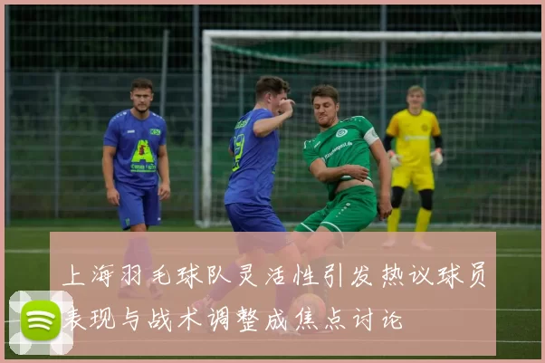 上海羽毛球队灵活性引发热议球员表现与战术调整成焦点讨论