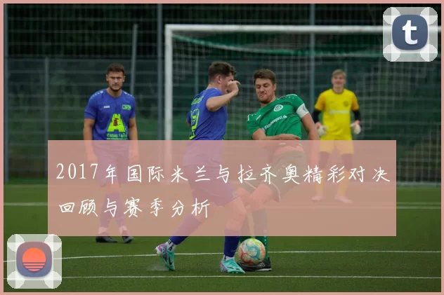 2017年国际米兰与拉齐奥精彩对决回顾与赛季分析