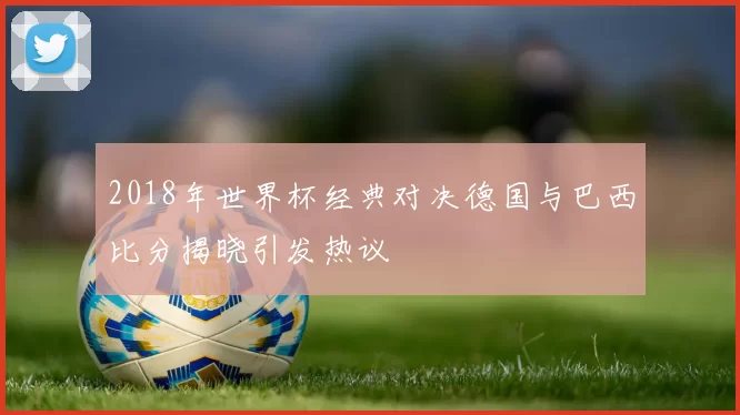 2018年世界杯经典对决德国与巴西比分揭晓引发热议